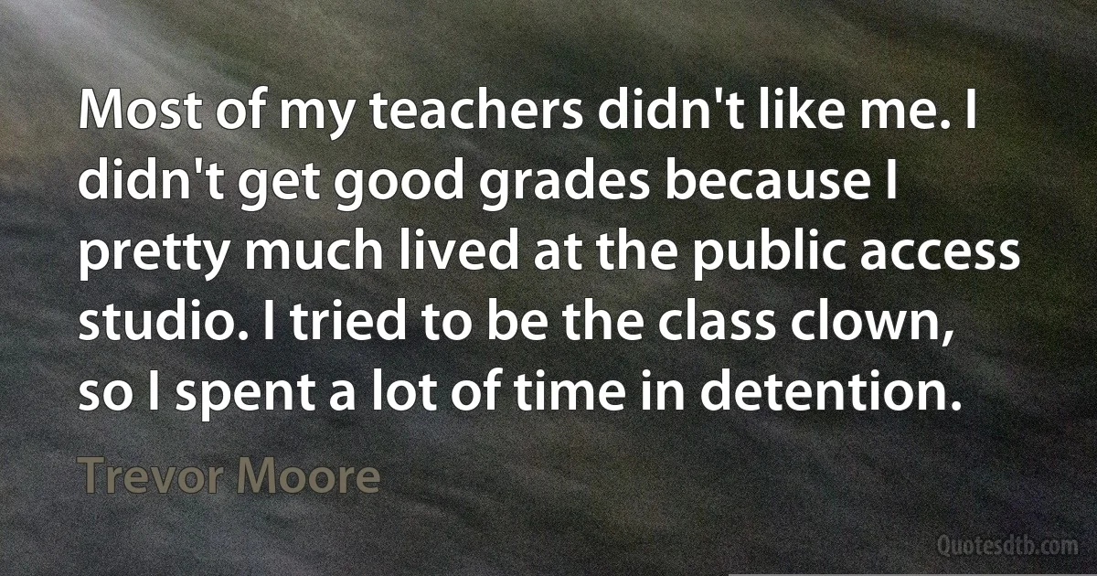 Most of my teachers didn't like me. I didn't get good grades because I pretty much lived at the public access studio. I tried to be the class clown, so I spent a lot of time in detention. (Trevor Moore)