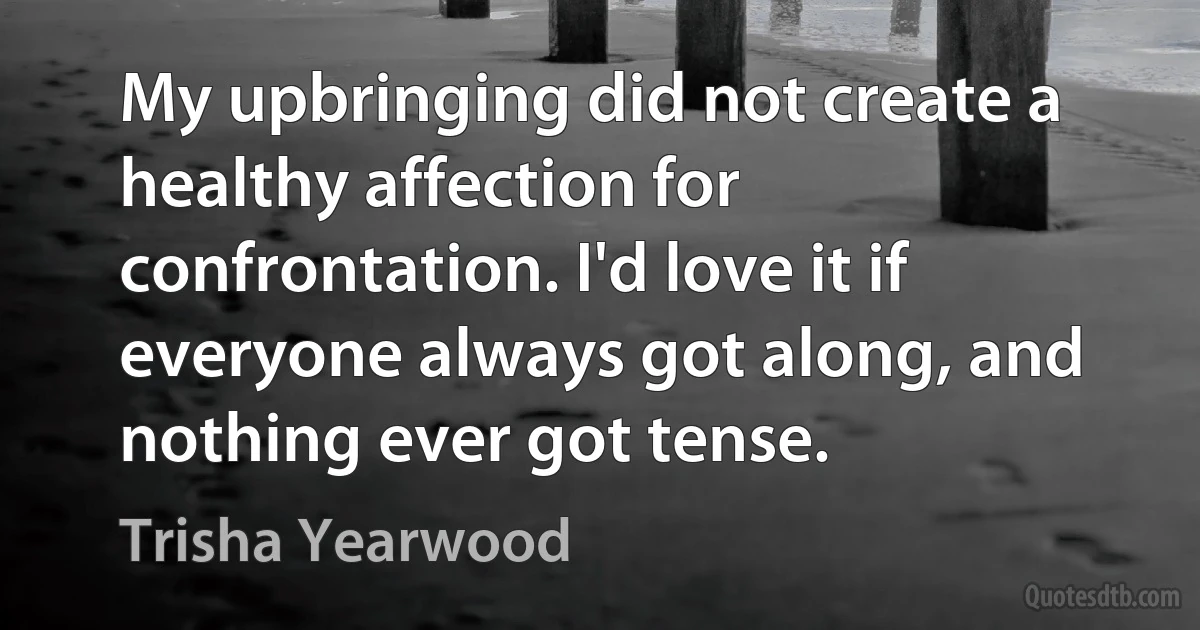 My upbringing did not create a healthy affection for confrontation. I'd love it if everyone always got along, and nothing ever got tense. (Trisha Yearwood)