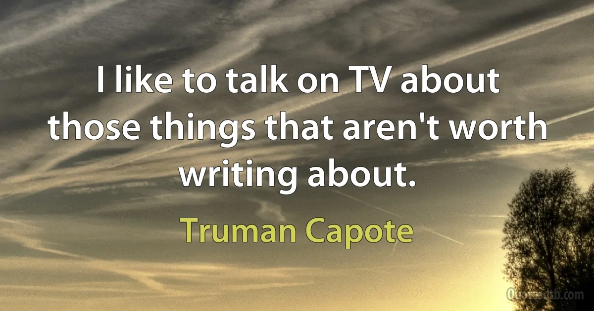 I like to talk on TV about those things that aren't worth writing about. (Truman Capote)