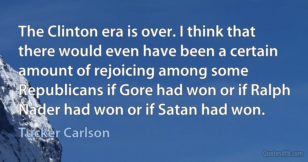 The Clinton era is over. I think that there would even have been a certain amount of rejoicing among some Republicans if Gore had won or if Ralph Nader had won or if Satan had won. (Tucker Carlson)