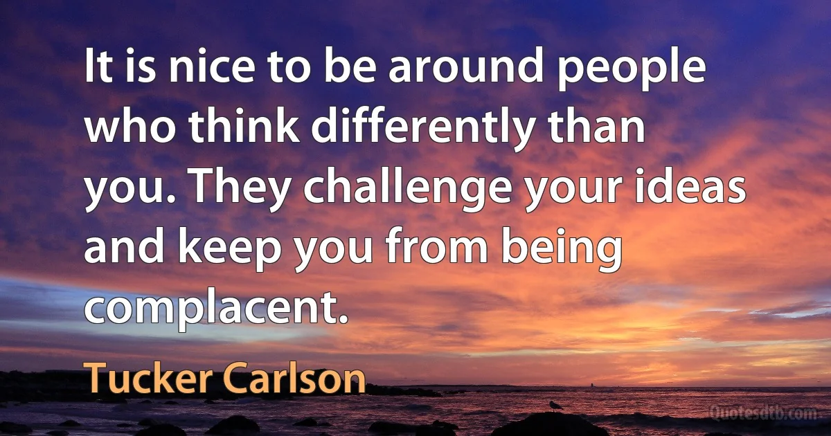 It is nice to be around people who think differently than you. They challenge your ideas and keep you from being complacent. (Tucker Carlson)