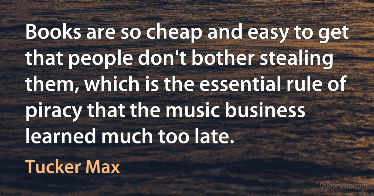 Books are so cheap and easy to get that people don't bother stealing them, which is the essential rule of piracy that the music business learned much too late. (Tucker Max)