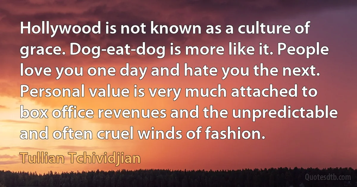 Hollywood is not known as a culture of grace. Dog-eat-dog is more like it. People love you one day and hate you the next. Personal value is very much attached to box office revenues and the unpredictable and often cruel winds of fashion. (Tullian Tchividjian)