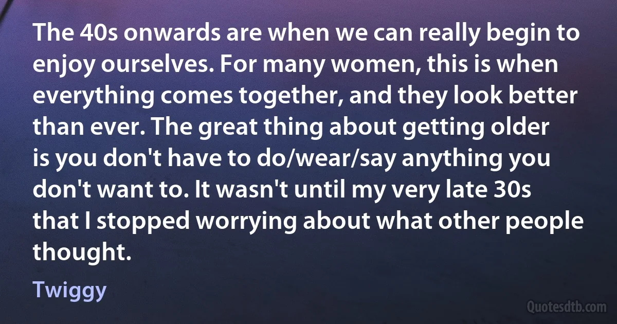 The 40s onwards are when we can really begin to enjoy ourselves. For many women, this is when everything comes together, and they look better than ever. The great thing about getting older is you don't have to do/wear/say anything you don't want to. It wasn't until my very late 30s that I stopped worrying about what other people thought. (Twiggy)
