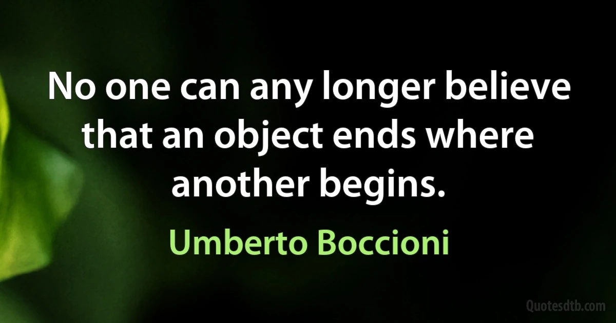 No one can any longer believe that an object ends where another begins. (Umberto Boccioni)