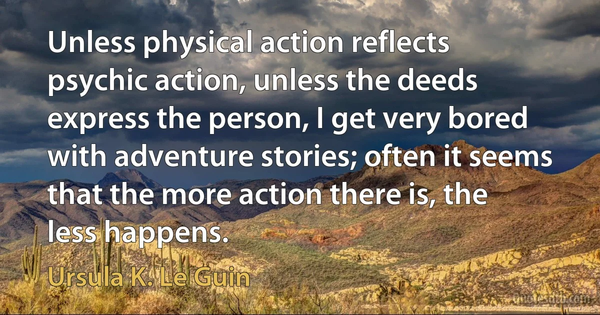 Unless physical action reflects psychic action, unless the deeds express the person, I get very bored with adventure stories; often it seems that the more action there is, the less happens. (Ursula K. Le Guin)