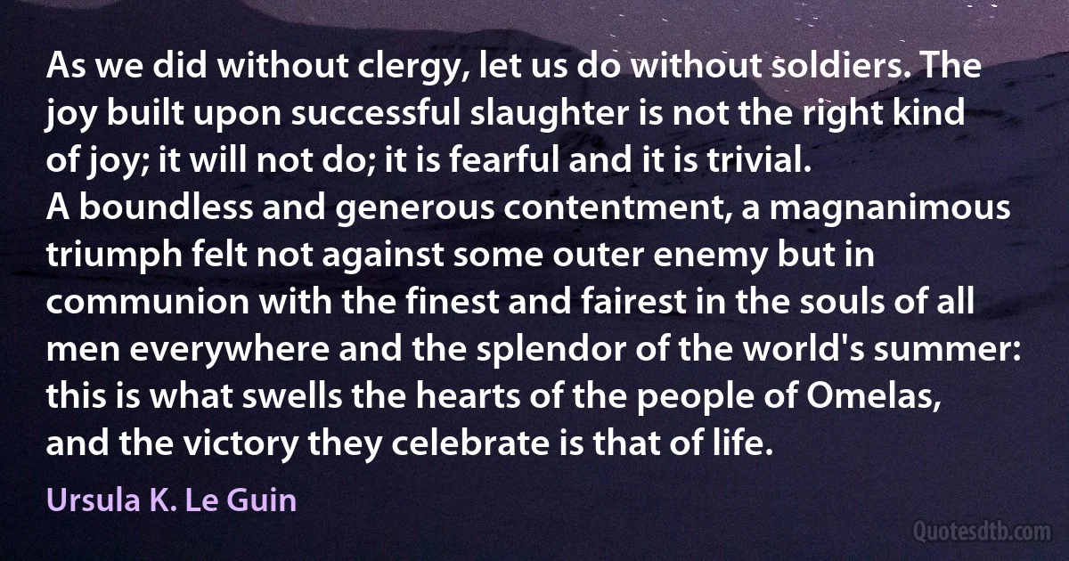 As we did without clergy, let us do without soldiers. The joy built upon successful slaughter is not the right kind of joy; it will not do; it is fearful and it is trivial. A boundless and generous contentment, a magnanimous triumph felt not against some outer enemy but in communion with the finest and fairest in the souls of all men everywhere and the splendor of the world's summer: this is what swells the hearts of the people of Omelas, and the victory they celebrate is that of life. (Ursula K. Le Guin)