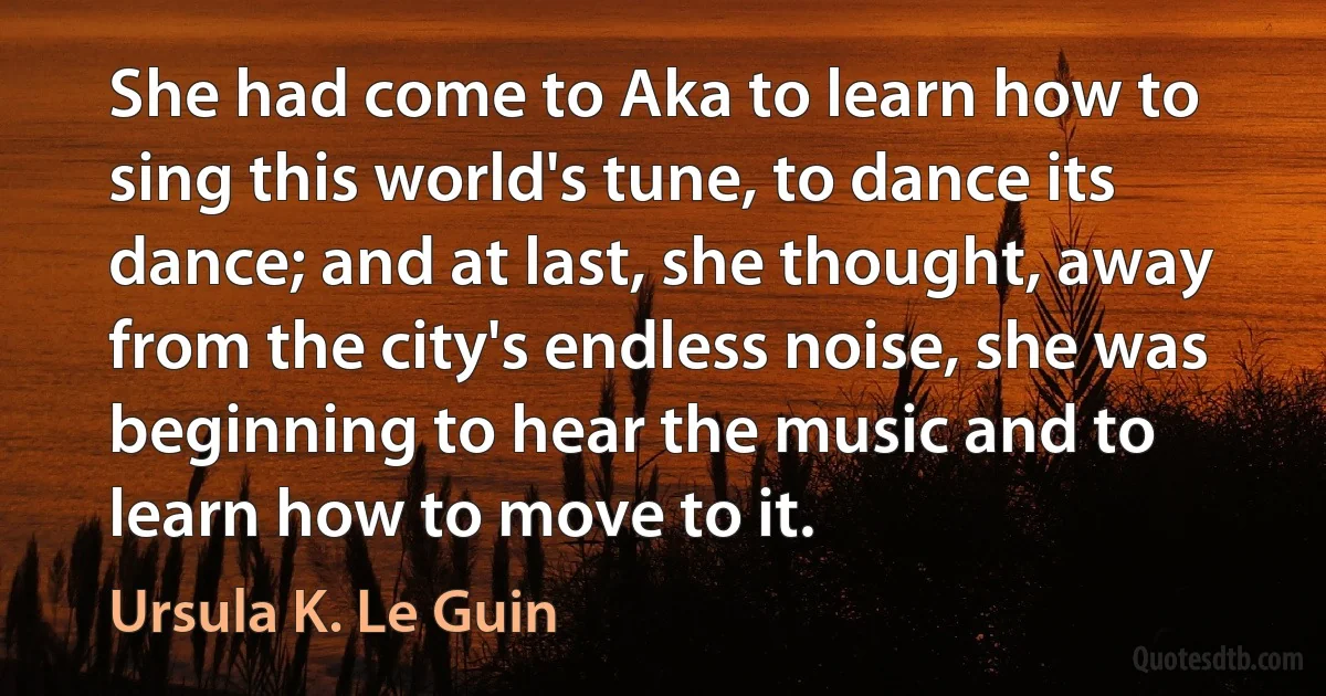 She had come to Aka to learn how to sing this world's tune, to dance its dance; and at last, she thought, away from the city's endless noise, she was beginning to hear the music and to learn how to move to it. (Ursula K. Le Guin)