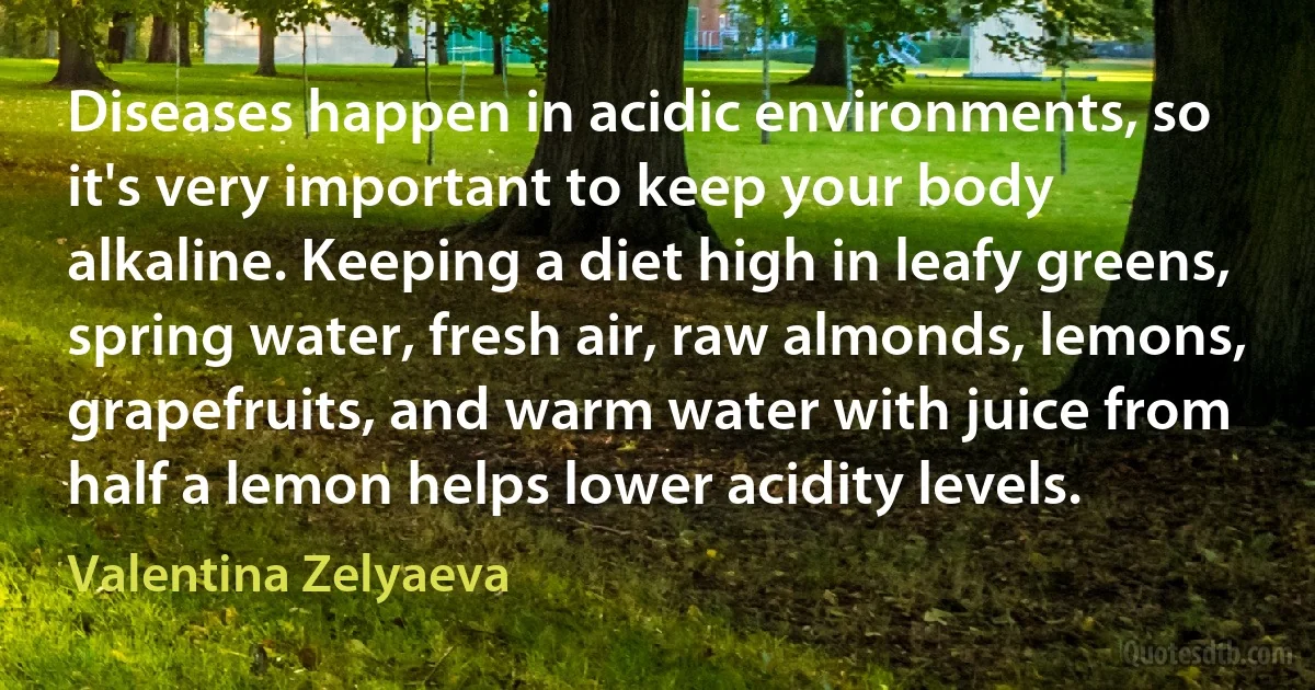 Diseases happen in acidic environments, so it's very important to keep your body alkaline. Keeping a diet high in leafy greens, spring water, fresh air, raw almonds, lemons, grapefruits, and warm water with juice from half a lemon helps lower acidity levels. (Valentina Zelyaeva)