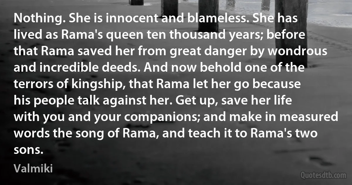 Nothing. She is innocent and blameless. She has lived as Rama's queen ten thousand years; before that Rama saved her from great danger by wondrous and incredible deeds. And now behold one of the terrors of kingship, that Rama let her go because his people talk against her. Get up, save her life with you and your companions; and make in measured words the song of Rama, and teach it to Rama's two sons. (Valmiki)