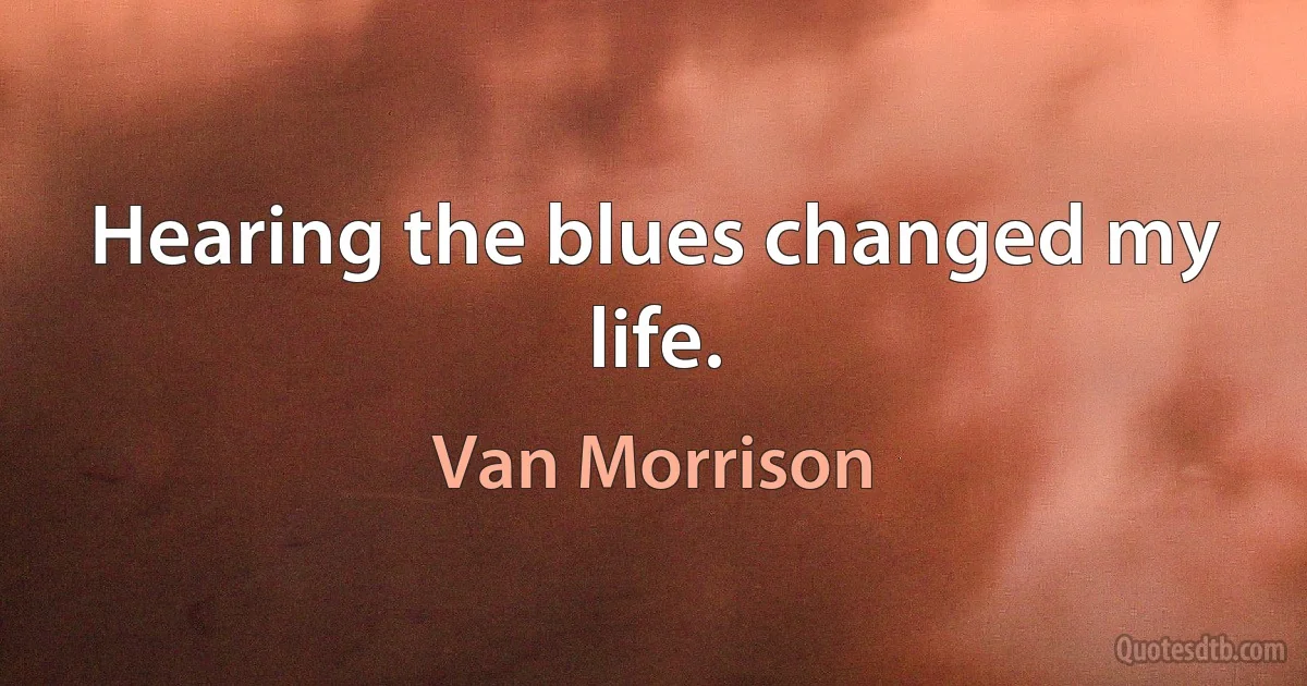 Hearing the blues changed my life. (Van Morrison)