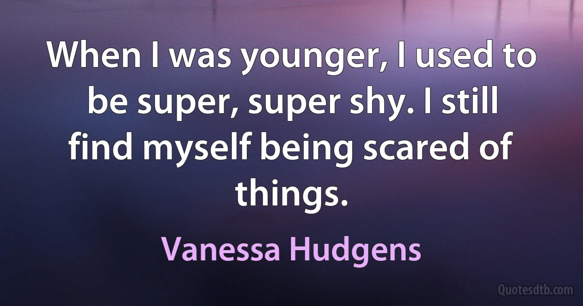 When I was younger, I used to be super, super shy. I still find myself being scared of things. (Vanessa Hudgens)