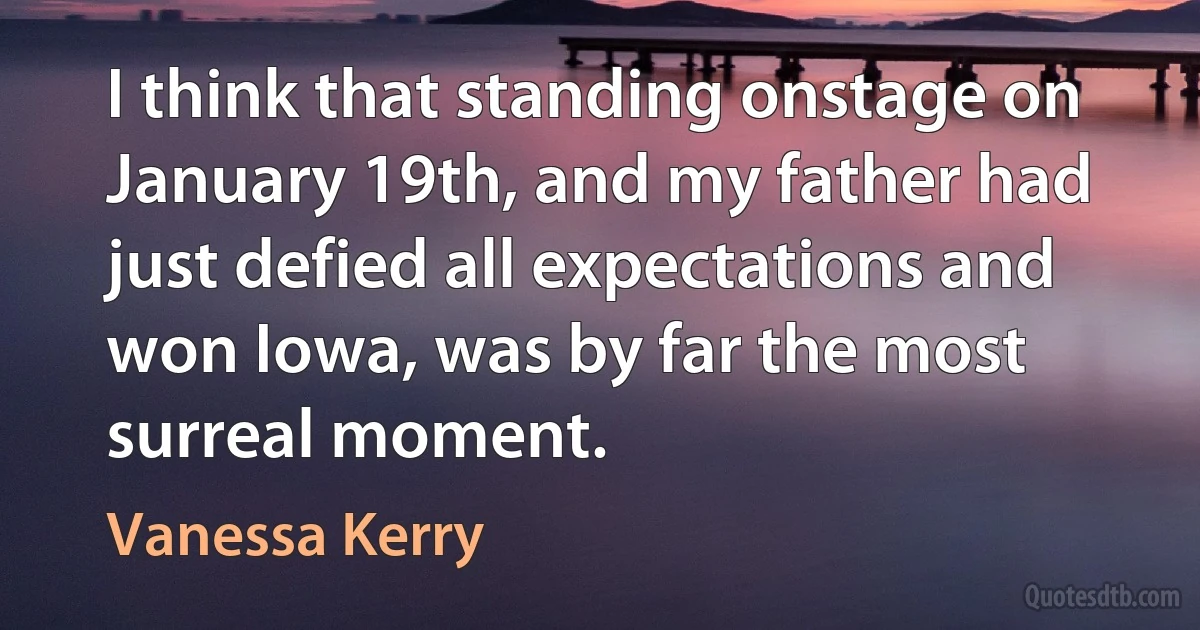 I think that standing onstage on January 19th, and my father had just defied all expectations and won Iowa, was by far the most surreal moment. (Vanessa Kerry)