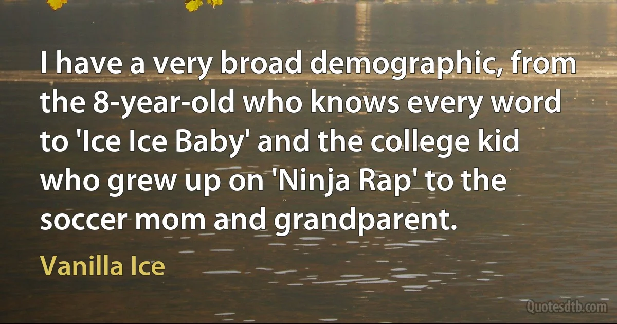 I have a very broad demographic, from the 8-year-old who knows every word to 'Ice Ice Baby' and the college kid who grew up on 'Ninja Rap' to the soccer mom and grandparent. (Vanilla Ice)