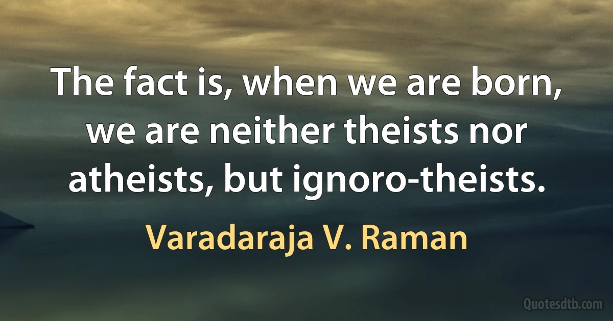 The fact is, when we are born, we are neither theists nor atheists, but ignoro-theists. (Varadaraja V. Raman)