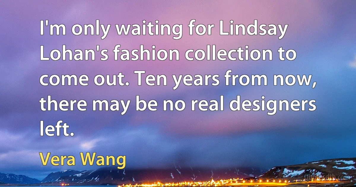 I'm only waiting for Lindsay Lohan's fashion collection to come out. Ten years from now, there may be no real designers left. (Vera Wang)