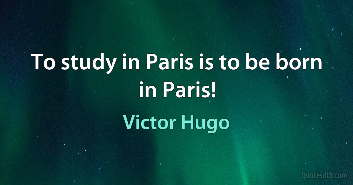 To study in Paris is to be born in Paris! (Victor Hugo)