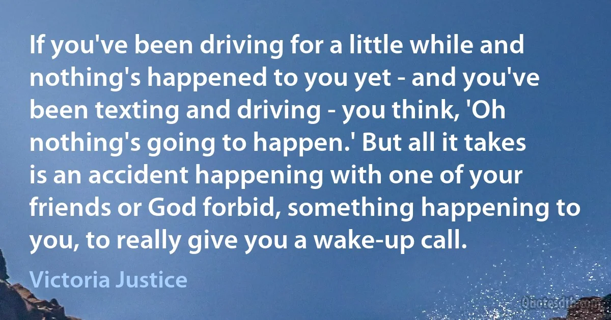 If you've been driving for a little while and nothing's happened to you yet - and you've been texting and driving - you think, 'Oh nothing's going to happen.' But all it takes is an accident happening with one of your friends or God forbid, something happening to you, to really give you a wake-up call. (Victoria Justice)