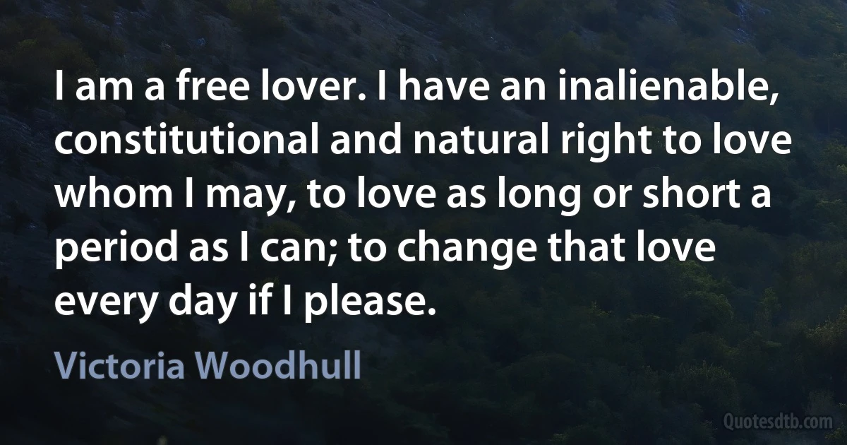 I am a free lover. I have an inalienable, constitutional and natural right to love whom I may, to love as long or short a period as I can; to change that love every day if I please. (Victoria Woodhull)