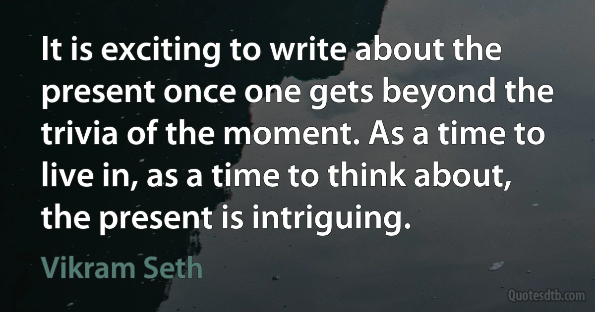 It is exciting to write about the present once one gets beyond the trivia of the moment. As a time to live in, as a time to think about, the present is intriguing. (Vikram Seth)