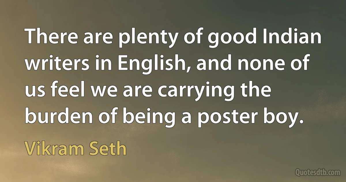 There are plenty of good Indian writers in English, and none of us feel we are carrying the burden of being a poster boy. (Vikram Seth)