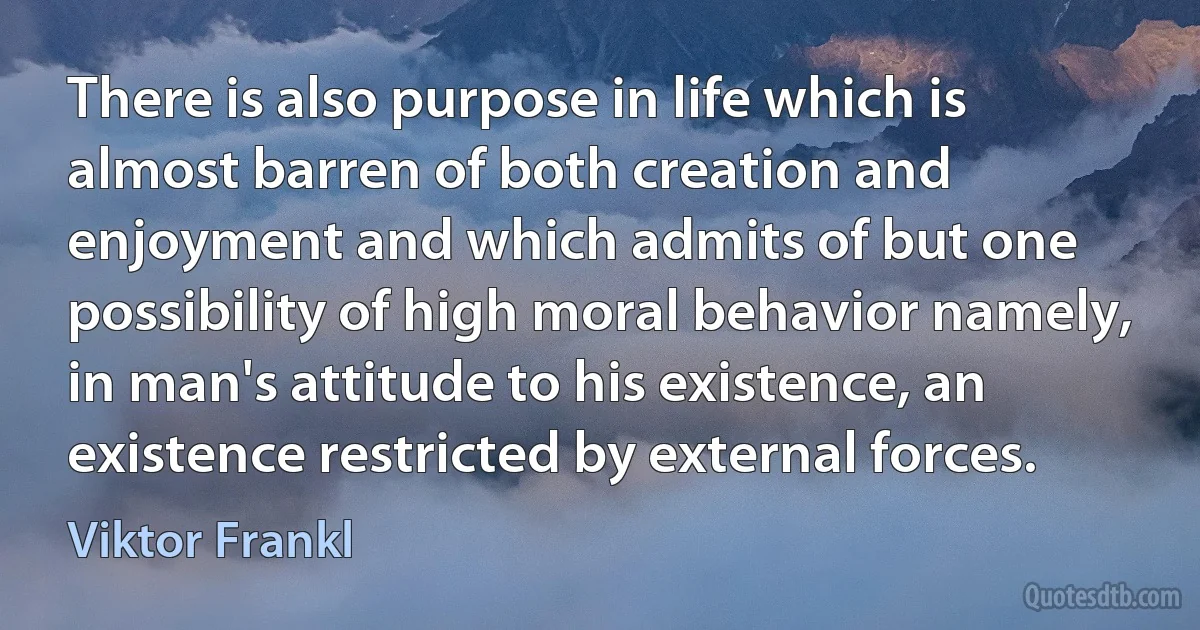 There is also purpose in life which is almost barren of both creation and enjoyment and which admits of but one possibility of high moral behavior namely, in man's attitude to his existence, an existence restricted by external forces. (Viktor Frankl)