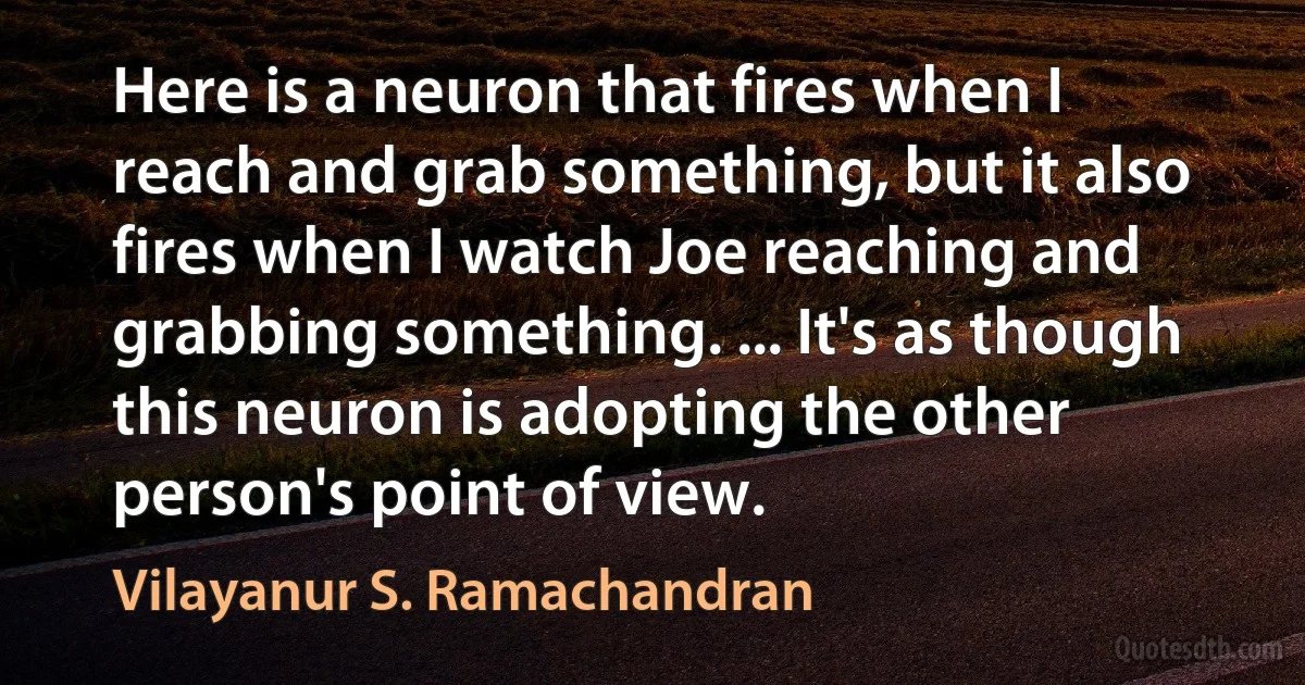 Here is a neuron that fires when I reach and grab something, but it also fires when I watch Joe reaching and grabbing something. ... It's as though this neuron is adopting the other person's point of view. (Vilayanur S. Ramachandran)