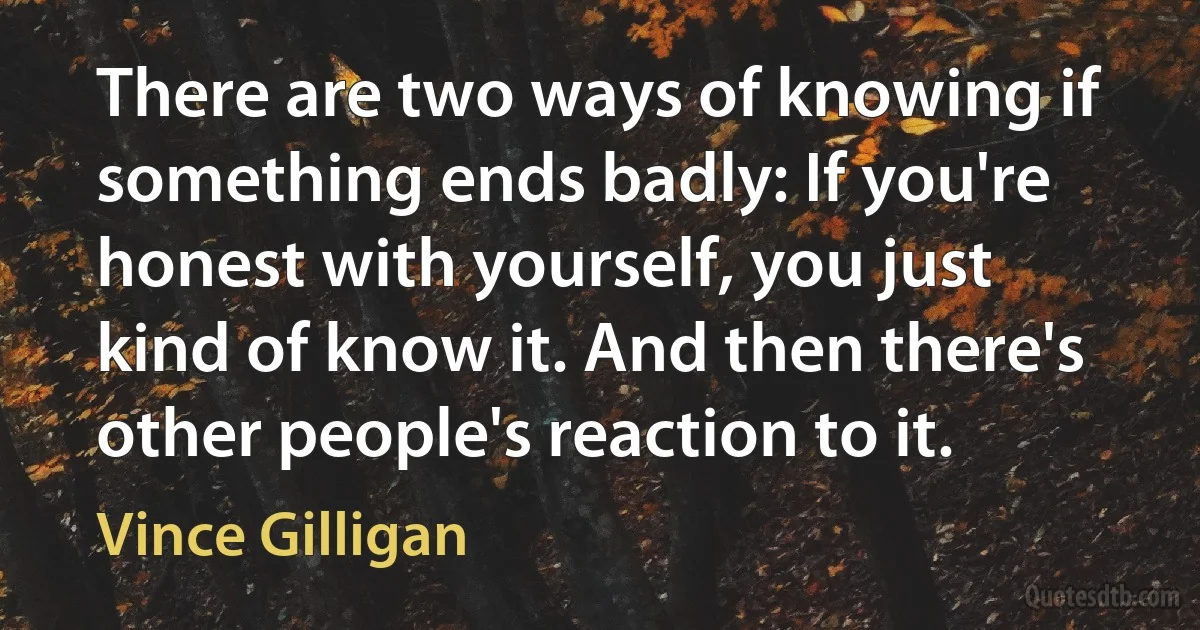 There are two ways of knowing if something ends badly: If you're honest with yourself, you just kind of know it. And then there's other people's reaction to it. (Vince Gilligan)