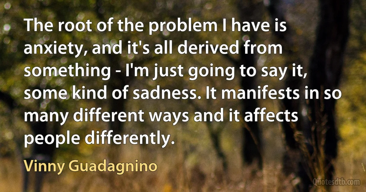 The root of the problem I have is anxiety, and it's all derived from something - I'm just going to say it, some kind of sadness. It manifests in so many different ways and it affects people differently. (Vinny Guadagnino)