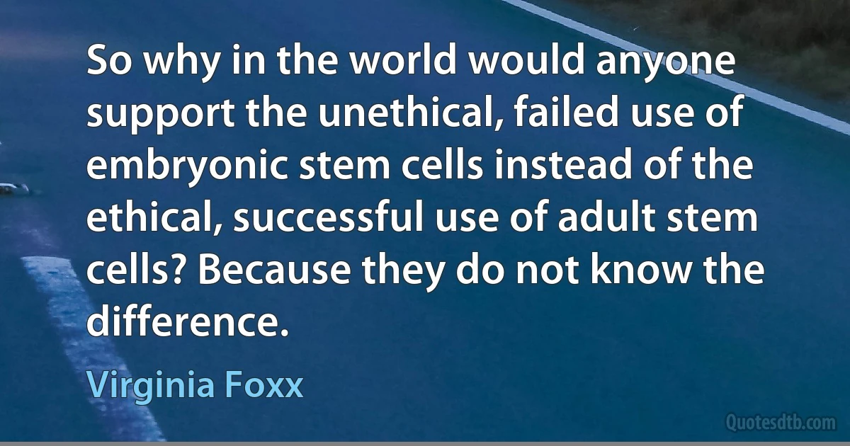 So why in the world would anyone support the unethical, failed use of embryonic stem cells instead of the ethical, successful use of adult stem cells? Because they do not know the difference. (Virginia Foxx)