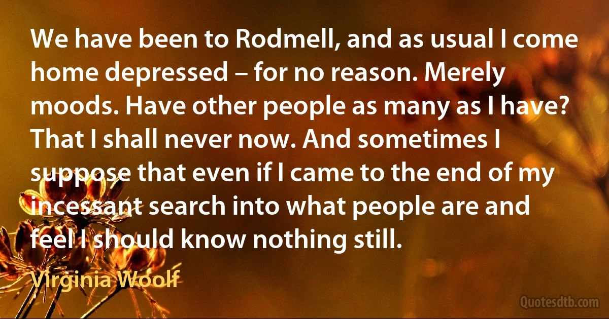 We have been to Rodmell, and as usual I come home depressed – for no reason. Merely moods. Have other people as many as I have? That I shall never now. And sometimes I suppose that even if I came to the end of my incessant search into what people are and feel I should know nothing still. (Virginia Woolf)