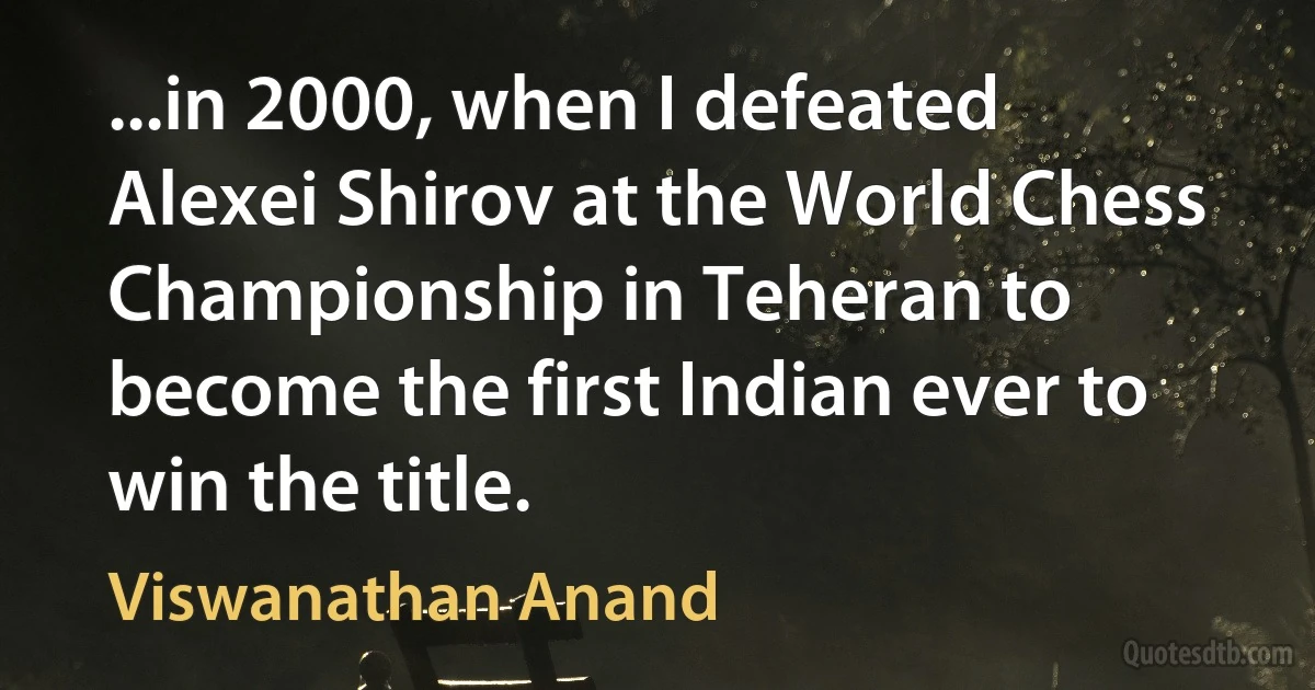 ...in 2000, when I defeated Alexei Shirov at the World Chess Championship in Teheran to become the first Indian ever to win the title. (Viswanathan Anand)