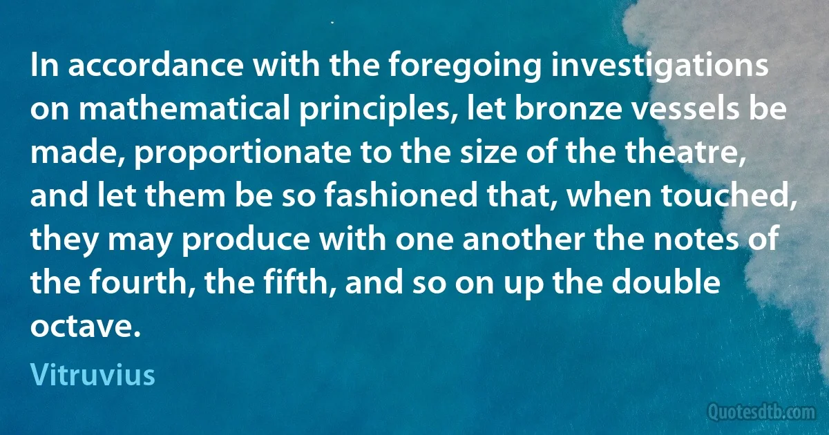 In accordance with the foregoing investigations on mathematical principles, let bronze vessels be made, proportionate to the size of the theatre, and let them be so fashioned that, when touched, they may produce with one another the notes of the fourth, the fifth, and so on up the double octave. (Vitruvius)