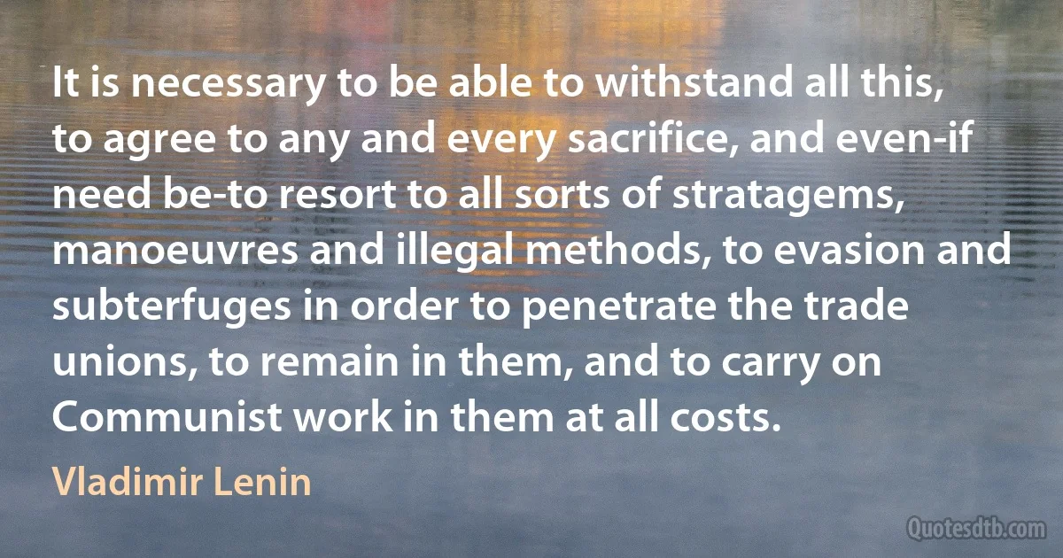 It is necessary to be able to withstand all this, to agree to any and every sacrifice, and even-if need be-to resort to all sorts of stratagems, manoeuvres and illegal methods, to evasion and subterfuges in order to penetrate the trade unions, to remain in them, and to carry on Communist work in them at all costs. (Vladimir Lenin)