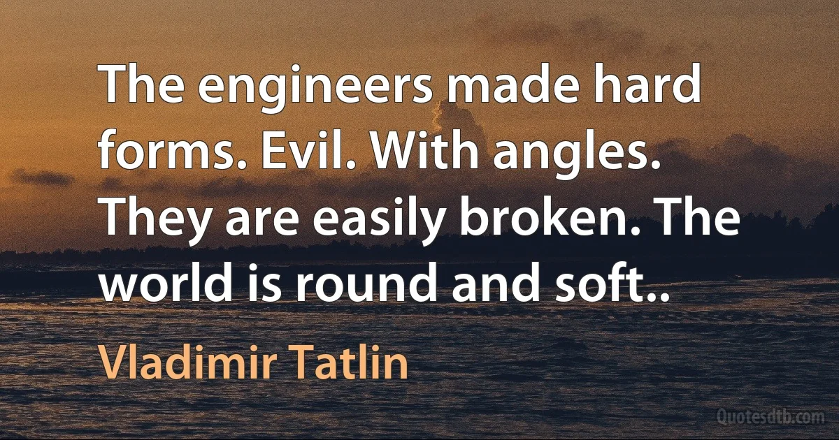 The engineers made hard forms. Evil. With angles. They are easily broken. The world is round and soft.. (Vladimir Tatlin)