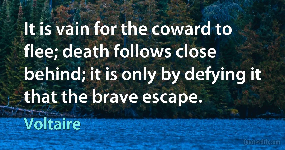 It is vain for the coward to flee; death follows close behind; it is only by defying it that the brave escape. (Voltaire)