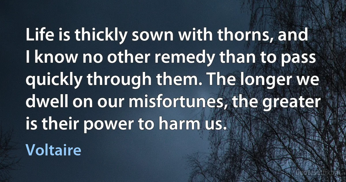 Life is thickly sown with thorns, and I know no other remedy than to pass quickly through them. The longer we dwell on our misfortunes, the greater is their power to harm us. (Voltaire)