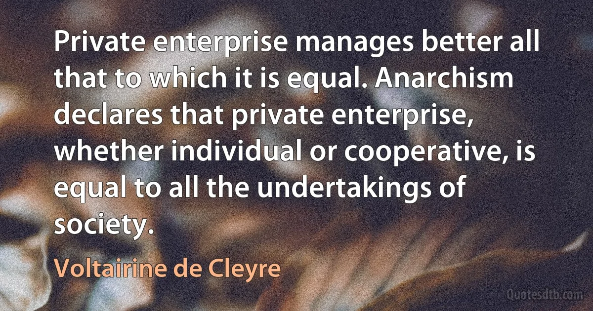 Private enterprise manages better all that to which it is equal. Anarchism declares that private enterprise, whether individual or cooperative, is equal to all the undertakings of society. (Voltairine de Cleyre)