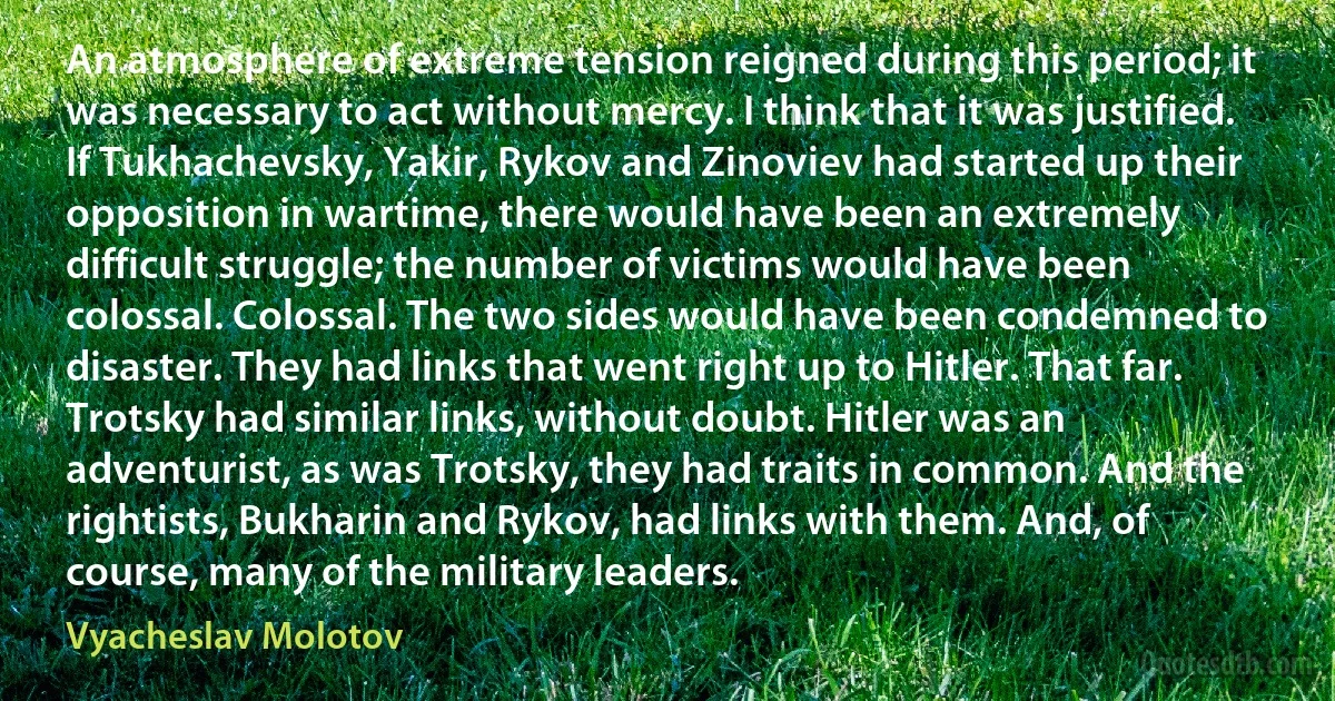 An atmosphere of extreme tension reigned during this period; it was necessary to act without mercy. I think that it was justified. If Tukhachevsky, Yakir, Rykov and Zinoviev had started up their opposition in wartime, there would have been an extremely difficult struggle; the number of victims would have been colossal. Colossal. The two sides would have been condemned to disaster. They had links that went right up to Hitler. That far. Trotsky had similar links, without doubt. Hitler was an adventurist, as was Trotsky, they had traits in common. And the rightists, Bukharin and Rykov, had links with them. And, of course, many of the military leaders. (Vyacheslav Molotov)