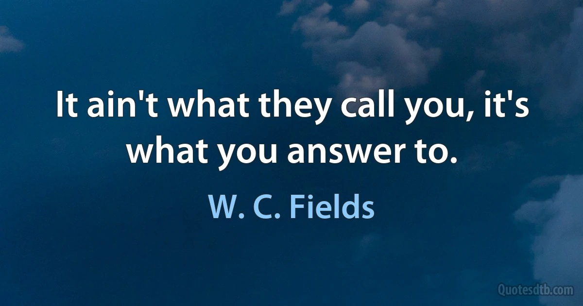 It ain't what they call you, it's what you answer to. (W. C. Fields)