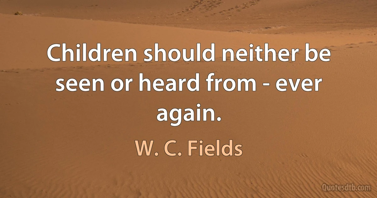 Children should neither be seen or heard from - ever again. (W. C. Fields)