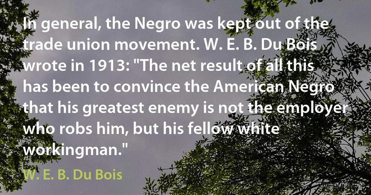 In general, the Negro was kept out of the trade union movement. W. E. B. Du Bois wrote in 1913: "The net result of all this has been to convince the American Negro that his greatest enemy is not the employer who robs him, but his fellow white workingman." (W. E. B. Du Bois)