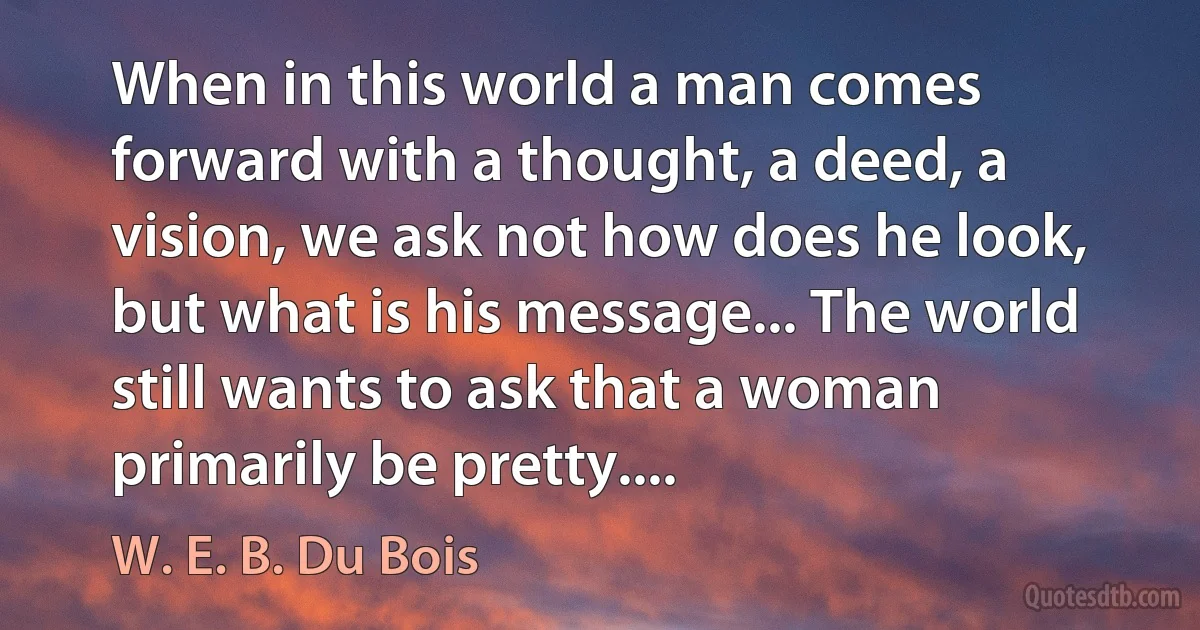 When in this world a man comes forward with a thought, a deed, a vision, we ask not how does he look, but what is his message... The world still wants to ask that a woman primarily be pretty.... (W. E. B. Du Bois)