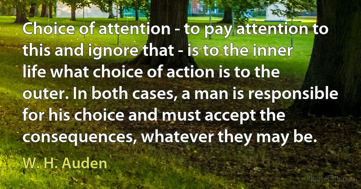 Choice of attention - to pay attention to this and ignore that - is to the inner life what choice of action is to the outer. In both cases, a man is responsible for his choice and must accept the consequences, whatever they may be. (W. H. Auden)