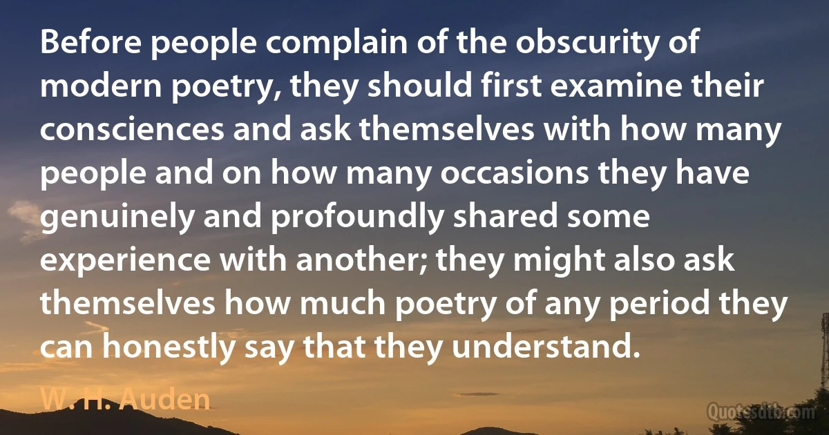 Before people complain of the obscurity of modern poetry, they should first examine their consciences and ask themselves with how many people and on how many occasions they have genuinely and profoundly shared some experience with another; they might also ask themselves how much poetry of any period they can honestly say that they understand. (W. H. Auden)