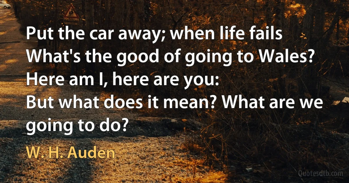 Put the car away; when life fails
What's the good of going to Wales?
Here am I, here are you:
But what does it mean? What are we going to do? (W. H. Auden)