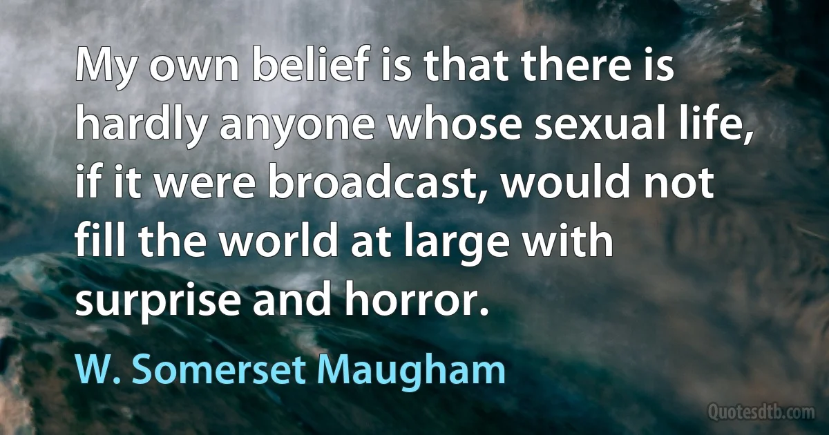 My own belief is that there is hardly anyone whose sexual life, if it were broadcast, would not fill the world at large with surprise and horror. (W. Somerset Maugham)