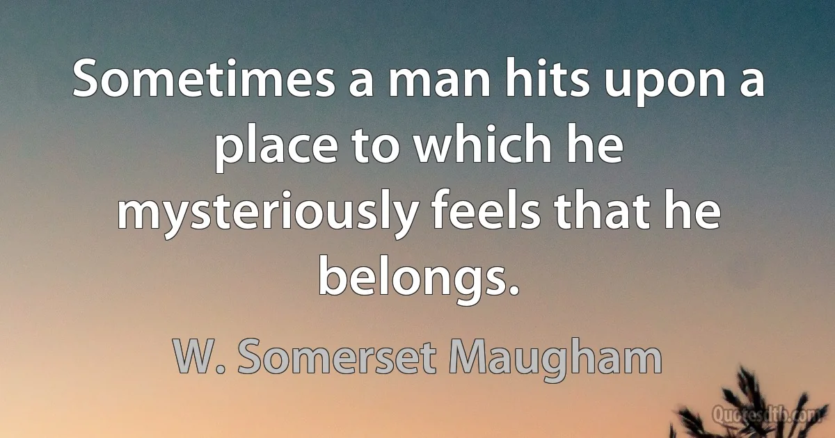 Sometimes a man hits upon a place to which he mysteriously feels that he belongs. (W. Somerset Maugham)