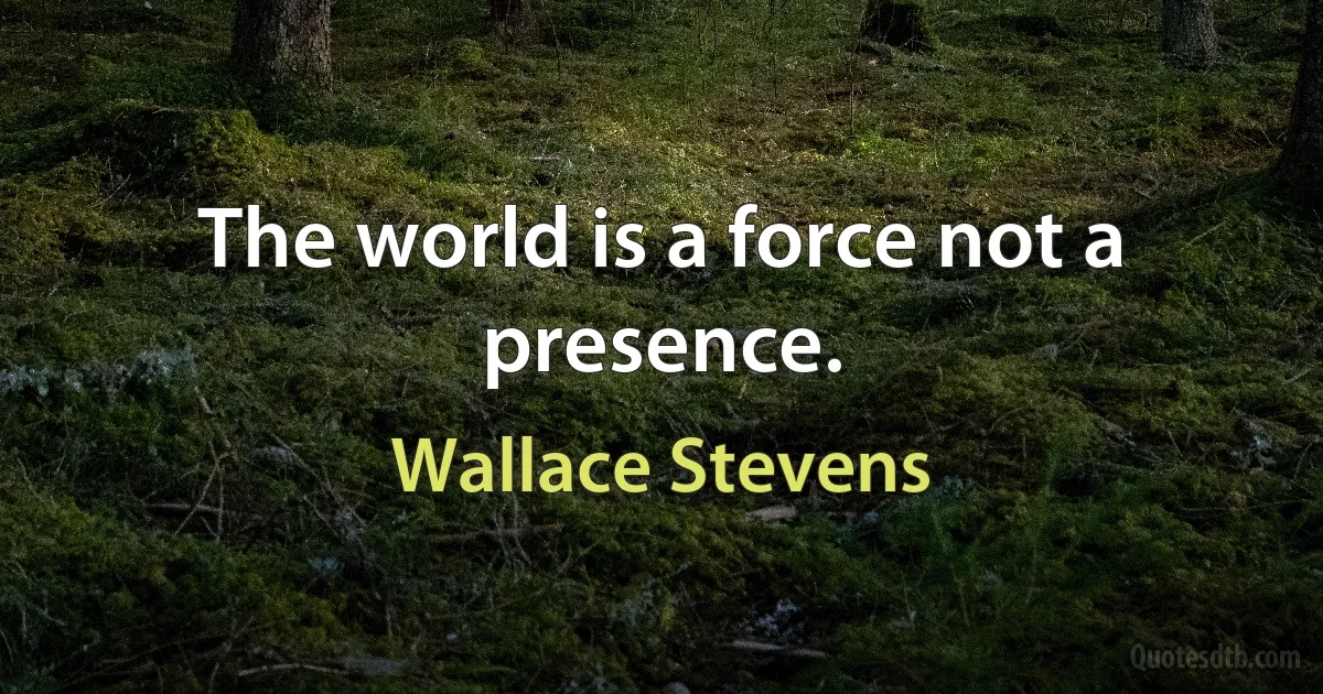 The world is a force not a presence. (Wallace Stevens)