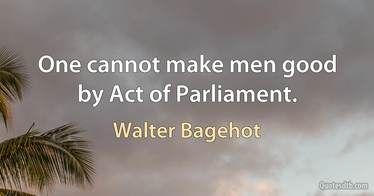 One cannot make men good by Act of Parliament. (Walter Bagehot)